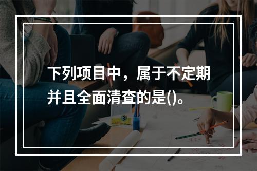 下列项目中，属于不定期并且全面清查的是()。