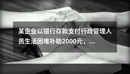 某企业以银行存款支付行政管理人员生活困难补助2000元，下列