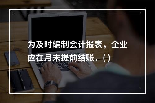 为及时编制会计报表，企业应在月末提前结账。( )