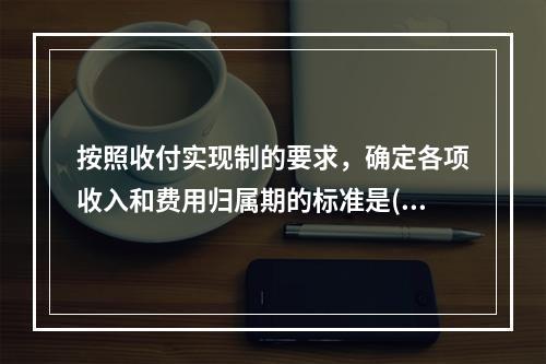 按照收付实现制的要求，确定各项收入和费用归属期的标准是()。