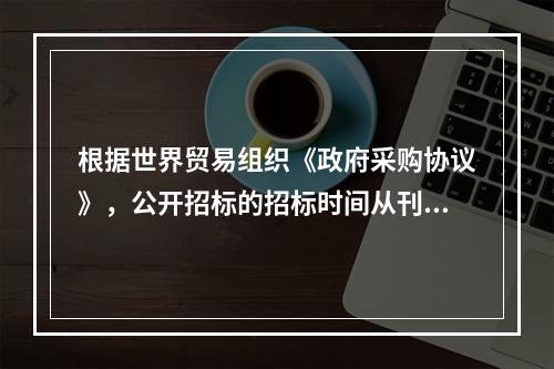 根据世界贸易组织《政府采购协议》，公开招标的招标时间从刊登广