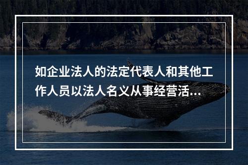 如企业法人的法定代表人和其他工作人员以法人名义从事经营活动，