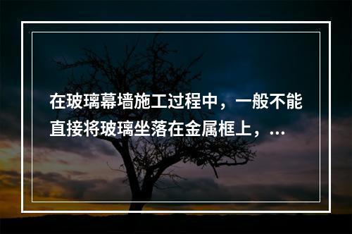 在玻璃幕墙施工过程中，一般不能直接将玻璃坐落在金属框上，须在