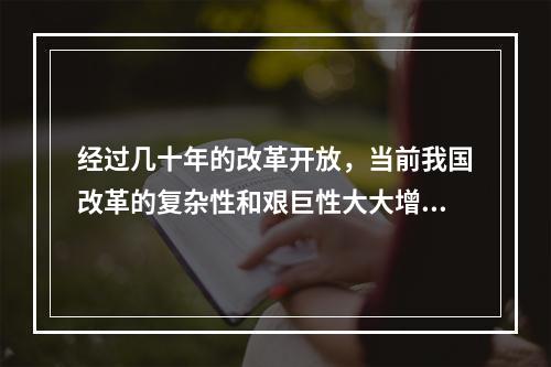 经过几十年的改革开放，当前我国改革的复杂性和艰巨性大大增强，