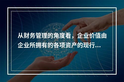 从财务管理的角度看，企业价值由企业所拥有的各项资产的现行市场