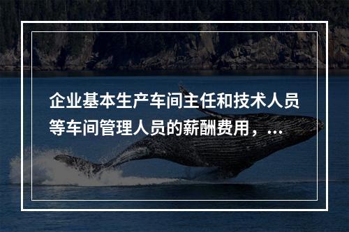 企业基本生产车间主任和技术人员等车间管理人员的薪酬费用，应计