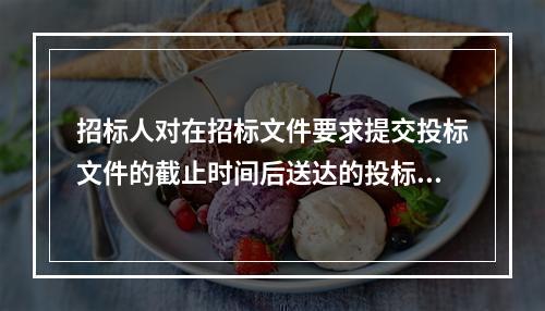 招标人对在招标文件要求提交投标文件的截止时间后送达的投标文件