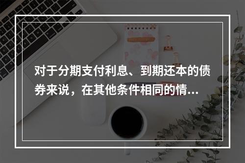 对于分期支付利息、到期还本的债券来说，在其他条件相同的情况下