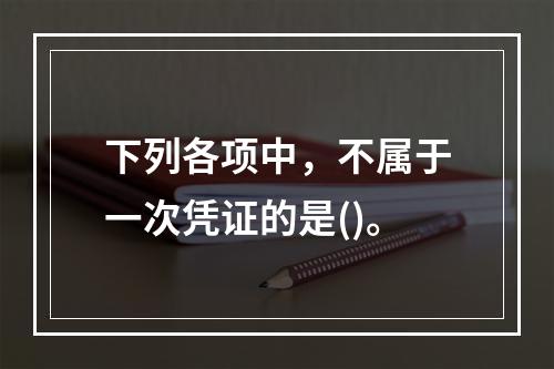 下列各项中，不属于一次凭证的是()。