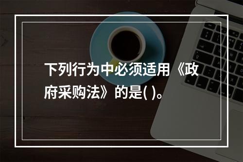 下列行为中必须适用《政府采购法》的是( )。