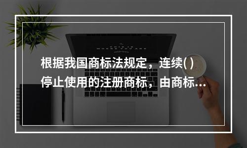 根据我国商标法规定，连续( )停止使用的注册商标，由商标局责