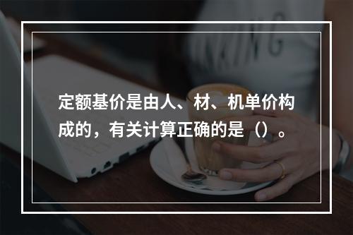 定额基价是由人、材、机单价构成的，有关计算正确的是（）。