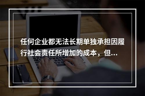 任何企业都无法长期单独承担因履行社会责任所增加的成本，但是不