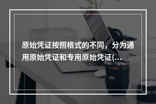 原始凭证按照格式的不同，分为通用原始凭证和专用原始凭证()