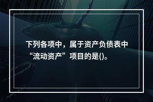 下列各项中，属于资产负债表中“流动资产”项目的是()。