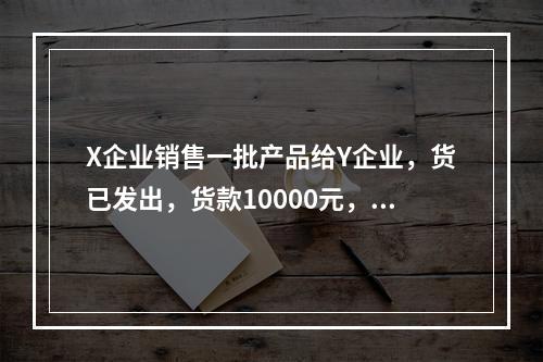 X企业销售一批产品给Y企业，货已发出，货款10000元，增值