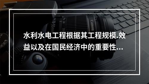 水利水电工程根据其工程规模.效益以及在国民经济中的重要性，划