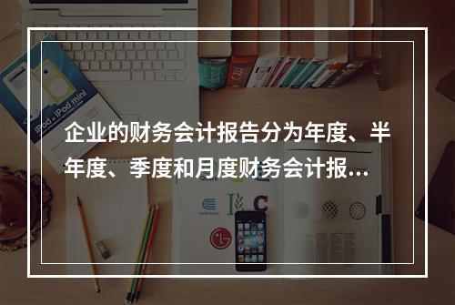 企业的财务会计报告分为年度、半年度、季度和月度财务会计报告。