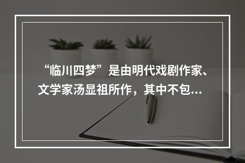 “临川四梦”是由明代戏剧作家、文学家汤显祖所作，其中不包括(