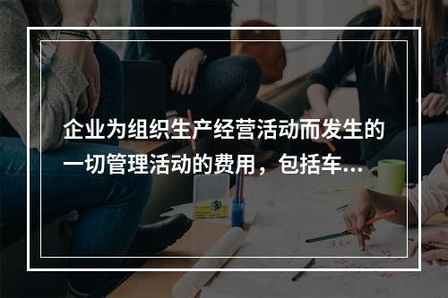 企业为组织生产经营活动而发生的一切管理活动的费用，包括车间管