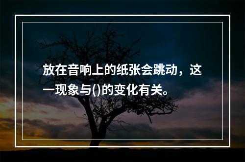 放在音响上的纸张会跳动，这一现象与()的变化有关。