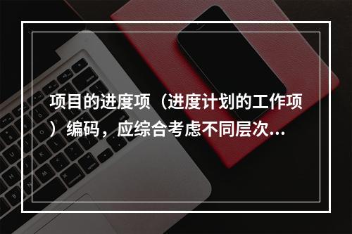 项目的进度项（进度计划的工作项）编码，应综合考虑不同层次、不