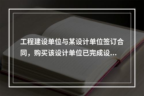 工程建设单位与某设计单位签订合同，购买该设计单位已完成设计的