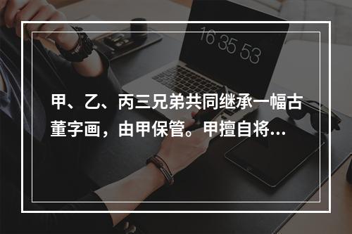 甲、乙、丙三兄弟共同继承一幅古董字画，由甲保管。甲擅自将该画