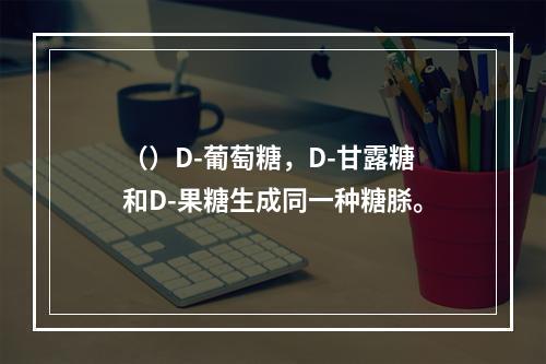 （）D-葡萄糖，D-甘露糖和D-果糖生成同一种糖脎。