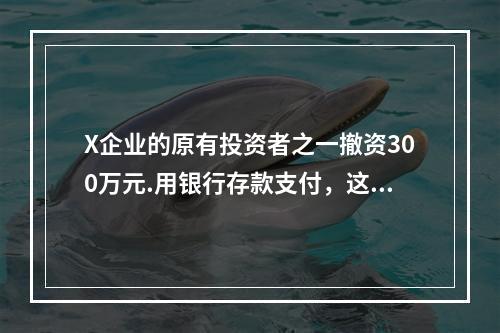 X企业的原有投资者之一撤资300万元.用银行存款支付，这一项