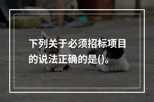 下列关于必须招标项目的说法正确的是()。