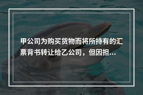 甲公司为购买货物而将所持有的汇票背书转让给乙公司，但因担心以