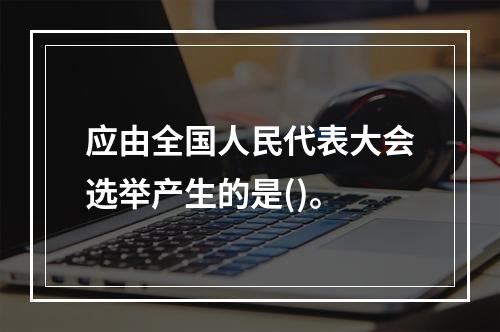 应由全国人民代表大会选举产生的是()。