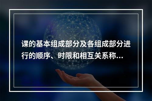 课的基本组成部分及各组成部分进行的顺序、时限和相互关系称为（