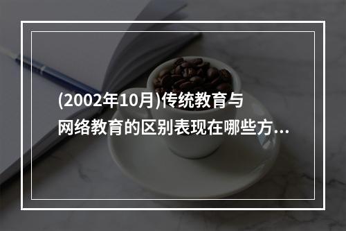 (2002年10月)传统教育与网络教育的区别表现在哪些方面?