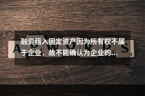 融资租入固定资产因为所有权不属于企业，故不能确认为企业的资产