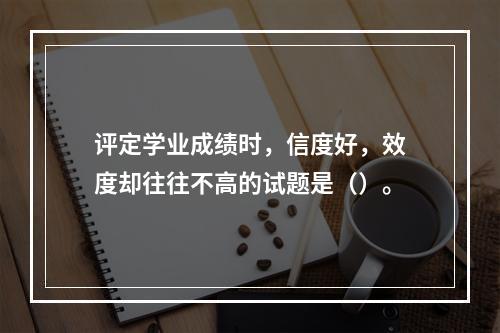 评定学业成绩时，信度好，效度却往往不高的试题是（）。