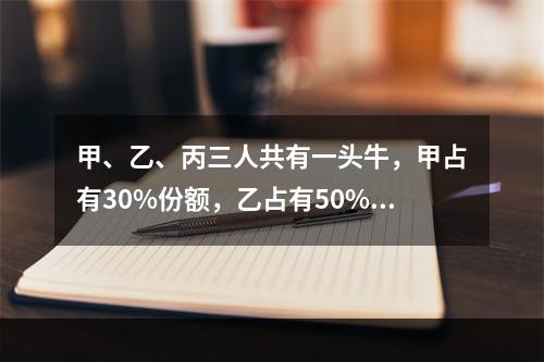 甲、乙、丙三人共有一头牛，甲占有30%份额，乙占有50%份额