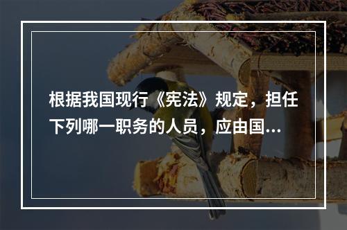 根据我国现行《宪法》规定，担任下列哪一职务的人员，应由国家主