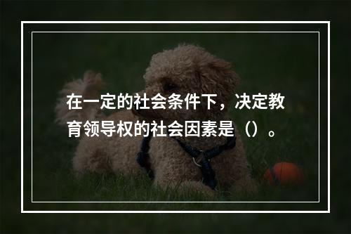 在一定的社会条件下，决定教育领导权的社会因素是（）。