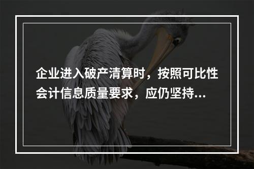 企业进入破产清算时，按照可比性会计信息质量要求，应仍坚持原有