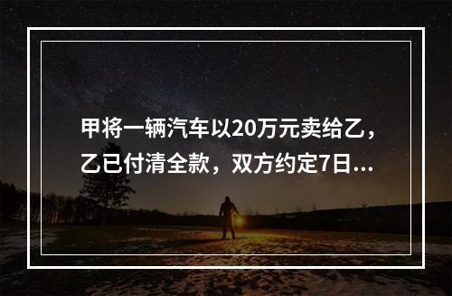 甲将一辆汽车以20万元卖给乙，乙已付清全款，双方约定7日后交