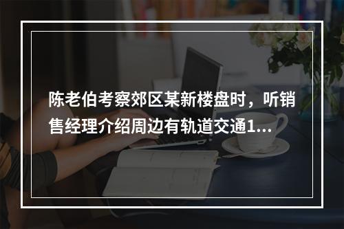 陈老伯考察郊区某新楼盘时，听销售经理介绍周边有轨道交通19号