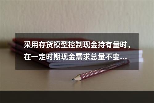 采用存货模型控制现金持有量时，在一定时期现金需求总量不变的情