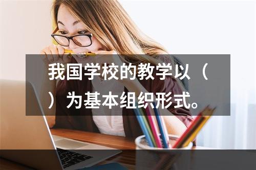 我国学校的教学以（）为基本组织形式。