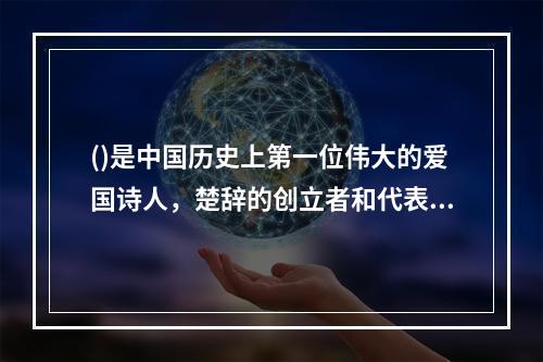 ()是中国历史上第一位伟大的爱国诗人，楚辞的创立者和代表作者