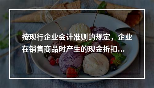 按现行企业会计准则的规定，企业在销售商品时产生的现金折扣在实