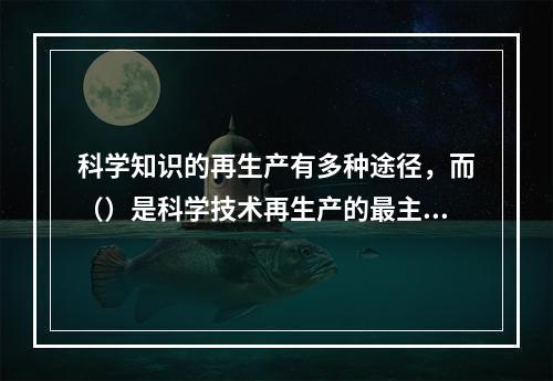 科学知识的再生产有多种途径，而（）是科学技术再生产的最主要途