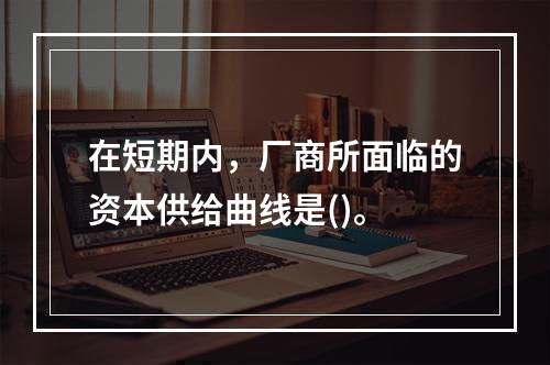 在短期内，厂商所面临的资本供给曲线是()。