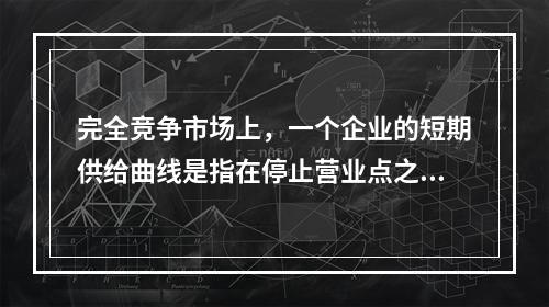 完全竞争市场上，一个企业的短期供给曲线是指在停止营业点之上的